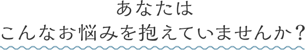 あなたはこんなお悩みを抱えていませんか?